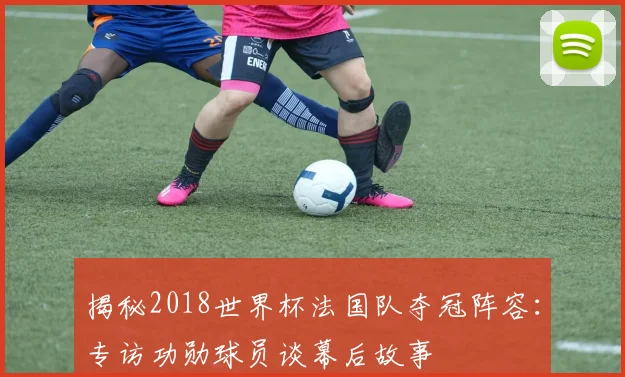 揭秘2018世界杯法国队夺冠阵容：专访功勋球员谈幕后故事