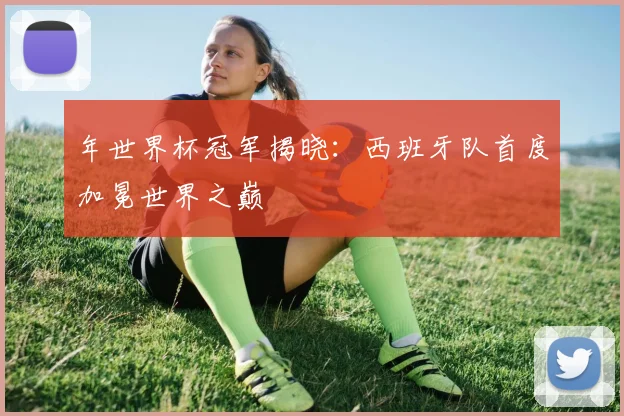 年世界杯冠军揭晓：西班牙队首度加冕世界之巅